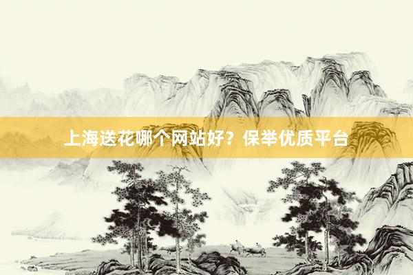 上海送花哪个网站好？保举优质平台