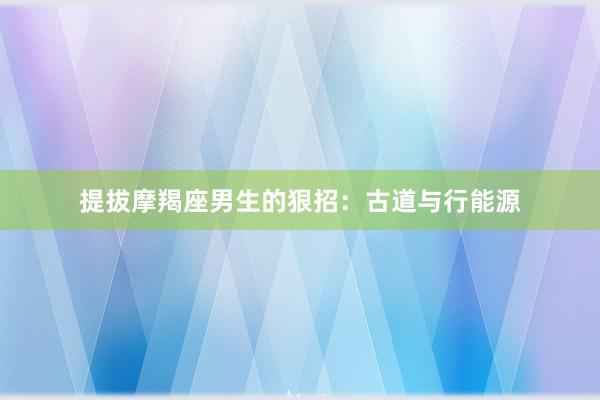 提拔摩羯座男生的狠招：古道与行能源